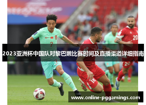 2023亚洲杯中国队对黎巴嫩比赛时间及直播渠道详细指南