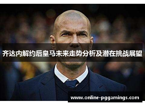 齐达内解约后皇马未来走势分析及潜在挑战展望 齐达内解约后皇马未来走势分析及潜在挑战展望