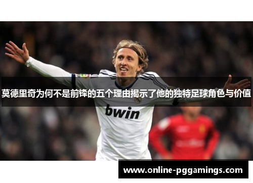 莫德里奇为何不是前锋的五个理由揭示了他的独特足球角色与价值