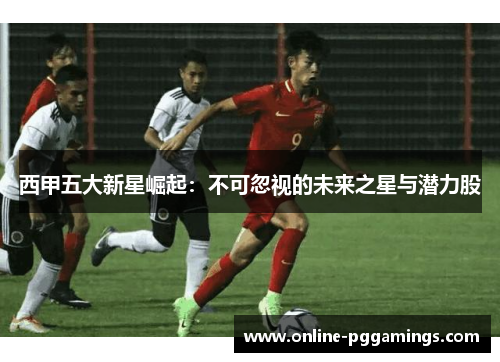 西甲五大新星崛起：不可忽视的未来之星与潜力股