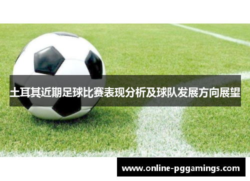 土耳其近期足球比赛表现分析及球队发展方向展望 土耳其近期足球比赛表现分析及球队发展方向展望