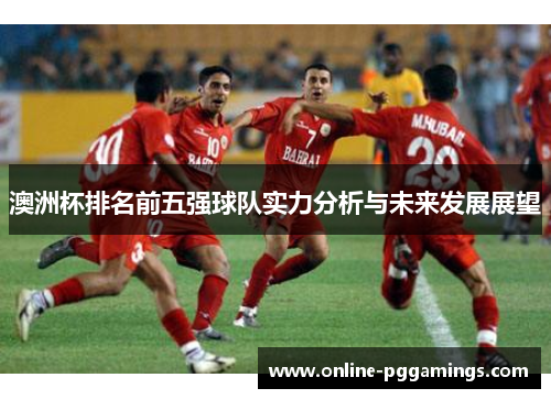 澳洲杯排名前五强球队实力分析与未来发展展望 澳洲杯排名前五强球队实力分析与未来发展展望