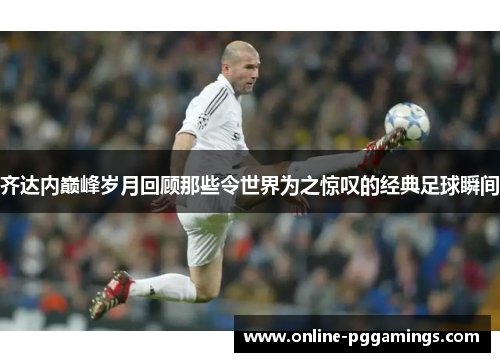 齐达内巅峰岁月回顾那些令世界为之惊叹的经典足球瞬间