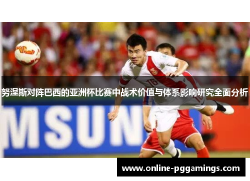 努涅斯对阵巴西的亚洲杯比赛中战术价值与体系影响研究全面分析