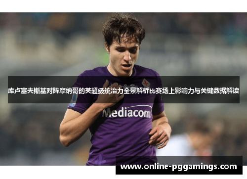 库卢塞夫斯基对阵摩纳哥的英超级统治力全景解析比赛场上影响力与关键数据解读 库卢塞夫斯基对阵摩纳哥的英超级统治力全景解析比赛场上影响力与关键数据解读