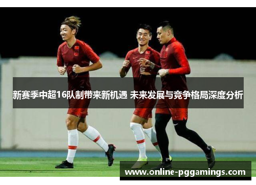 新赛季中超16队制带来新机遇 未来发展与竞争格局深度分析