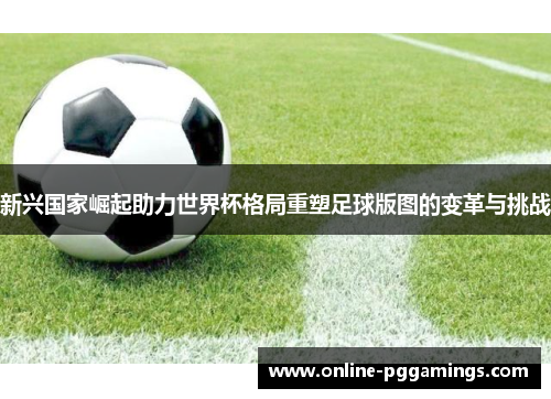 新兴国家崛起助力世界杯格局重塑足球版图的变革与挑战 新兴国家崛起助力世界杯格局重塑足球版图的变革与挑战