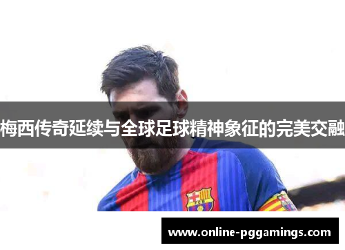 梅西传奇延续与全球足球精神象征的完美交融 梅西传奇延续与全球足球精神象征的完美交融