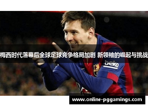 梅西时代落幕后全球足球竞争格局加剧 新领袖的崛起与挑战